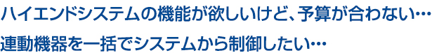 ハイエンドシステムの機能が欲しいけど、予算が合わない・・・連動機器を一括でシステムから制御したい・・・